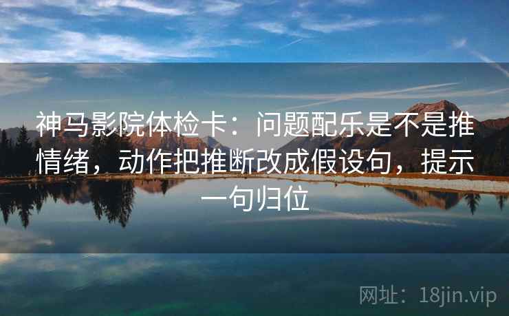 神马影院体检卡：问题配乐是不是推情绪，动作把推断改成假设句，提示一句归位